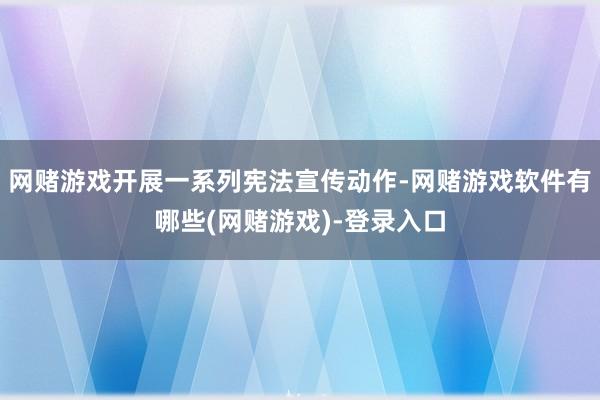 网赌游戏开展一系列宪法宣传动作-网赌游戏软件有哪些(网赌游戏)-登录入口