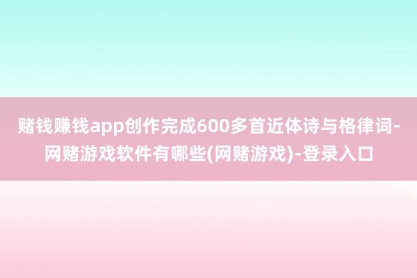 赌钱赚钱app创作完成600多首近体诗与格律词-网赌游戏软件有哪些(网赌游戏)-登录入口
