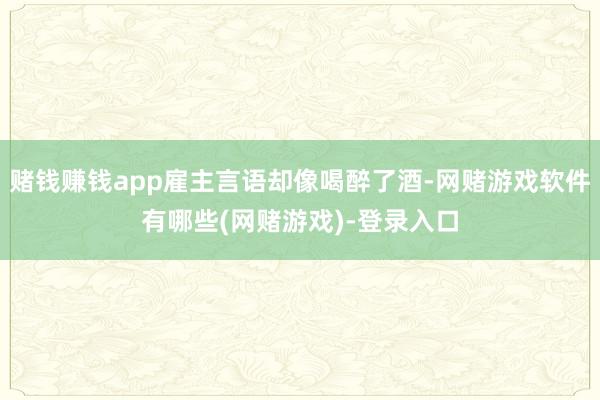 赌钱赚钱app雇主言语却像喝醉了酒-网赌游戏软件有哪些(网赌游戏)-登录入口