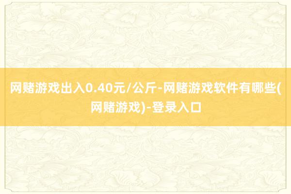 网赌游戏出入0.40元/公斤-网赌游戏软件有哪些(网赌游戏)-登录入口