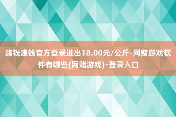 赌钱赚钱官方登录进出18.00元/公斤-网赌游戏软件有哪些(网赌游戏)-登录入口