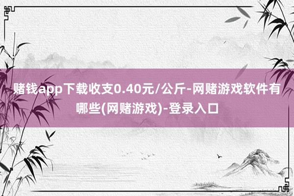 赌钱app下载收支0.40元/公斤-网赌游戏软件有哪些(网赌游戏)-登录入口