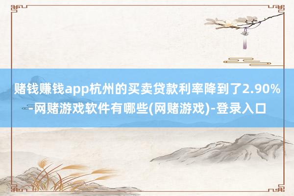 赌钱赚钱app杭州的买卖贷款利率降到了2.90%-网赌游戏软件有哪些(网赌游戏)-登录入口