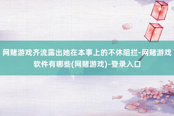 网赌游戏齐流露出她在本事上的不休阻拦-网赌游戏软件有哪些(网赌游戏)-登录入口