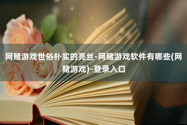 网赌游戏世俗朴实的亮丝-网赌游戏软件有哪些(网赌游戏)-登录入口
