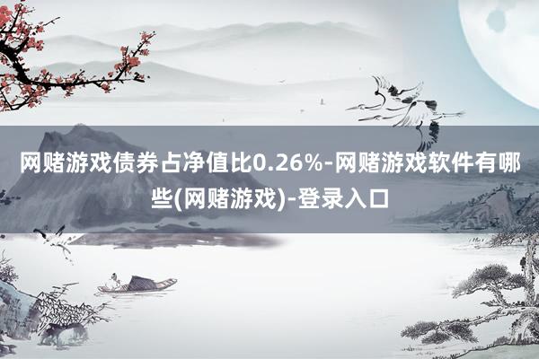 网赌游戏债券占净值比0.26%-网赌游戏软件有哪些(网赌游戏)-登录入口