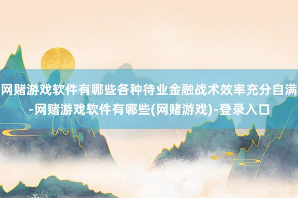 网赌游戏软件有哪些各种待业金融战术效率充分自满-网赌游戏软件有哪些(网赌游戏)-登录入口