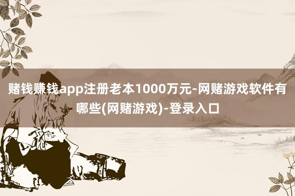 赌钱赚钱app注册老本1000万元-网赌游戏软件有哪些(网赌游戏)-登录入口