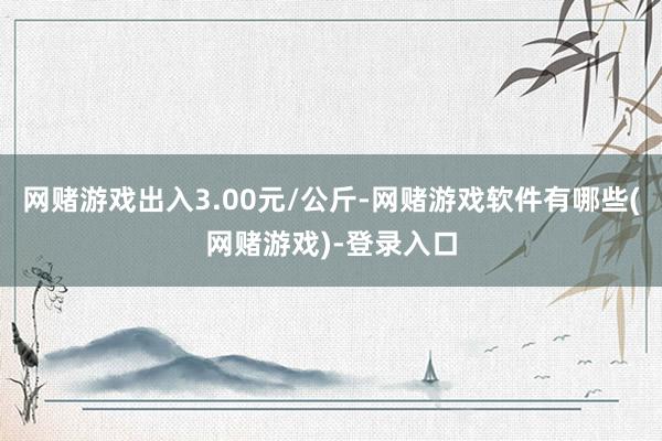 网赌游戏出入3.00元/公斤-网赌游戏软件有哪些(网赌游戏)-登录入口