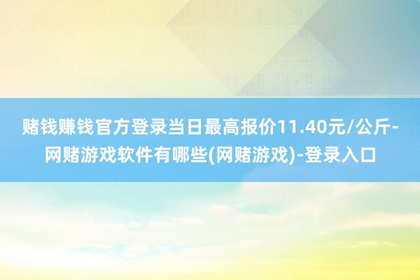 赌钱赚钱官方登录当日最高报价11.40元/公斤-网赌游戏软件有哪些(网赌游戏)-登录入口