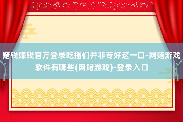 赌钱赚钱官方登录吃播们并非专好这一口-网赌游戏软件有哪些(网赌游戏)-登录入口