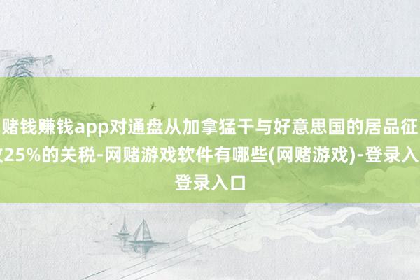 赌钱赚钱app对通盘从加拿猛干与好意思国的居品征收25%的关税-网赌游戏软件有哪些(网赌游戏)-登录入口