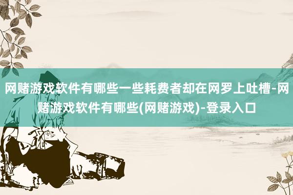 网赌游戏软件有哪些一些耗费者却在网罗上吐槽-网赌游戏软件有哪些(网赌游戏)-登录入口