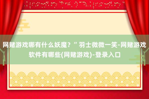 网赌游戏哪有什么妖魔？”羽士微微一笑-网赌游戏软件有哪些(网赌游戏)-登录入口