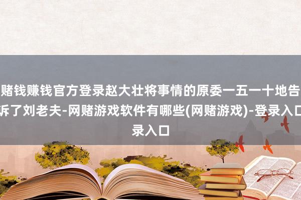 赌钱赚钱官方登录赵大壮将事情的原委一五一十地告诉了刘老夫-网赌游戏软件有哪些(网赌游戏)-登录入口