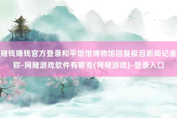 赌钱赚钱官方登录和平饭馆博物馆回复极目新闻记者称-网赌游戏软件有哪些(网赌游戏)-登录入口
