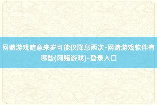 网赌游戏暗意来岁可能仅降息两次-网赌游戏软件有哪些(网赌游戏)-登录入口