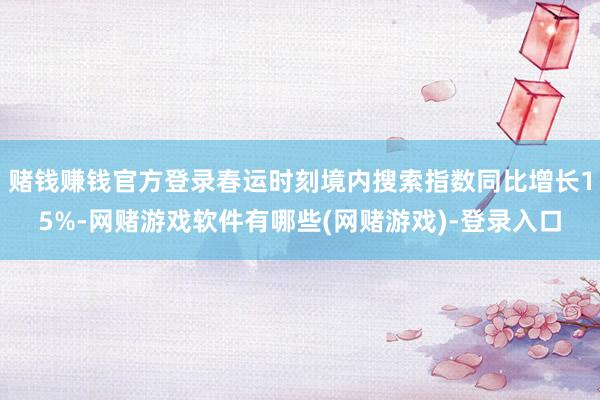 赌钱赚钱官方登录春运时刻境内搜索指数同比增长15%-网赌游戏软件有哪些(网赌游戏)-登录入口