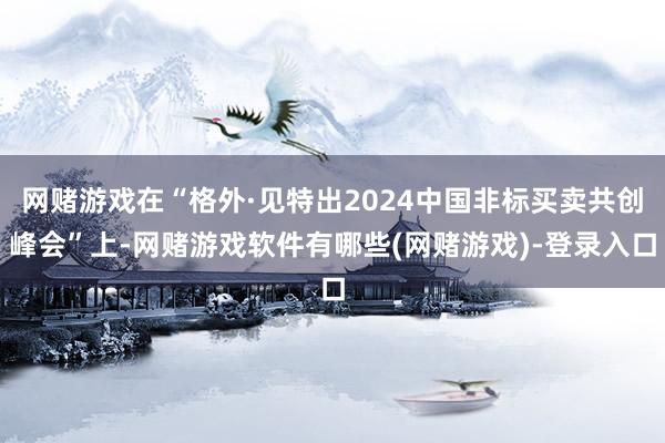 网赌游戏在“格外·见特出2024中国非标买卖共创峰会”上-网赌游戏软件有哪些(网赌游戏)-登录入口