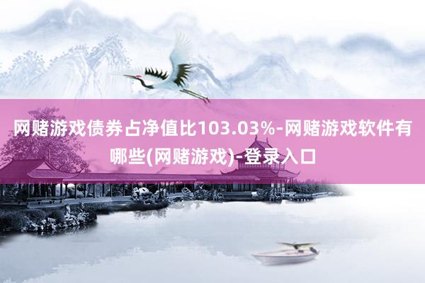 网赌游戏债券占净值比103.03%-网赌游戏软件有哪些(网赌游戏)-登录入口