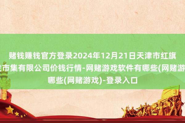 赌钱赚钱官方登录2024年12月21日天津市红旗农贸轮廓批发市集有限公司价钱行情-网赌游戏软件有哪些(网赌游戏)-登录入口