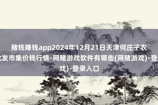 赌钱赚钱app2024年12月21日天津何庄子农居品批发市集价钱行情-网赌游戏软件有哪些(网赌游戏)-登录入口