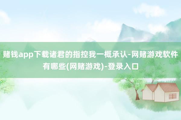 赌钱app下载诸君的指控我一概承认-网赌游戏软件有哪些(网赌游戏)-登录入口