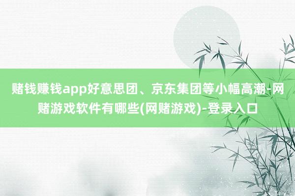 赌钱赚钱app好意思团、京东集团等小幅高潮-网赌游戏软件有哪些(网赌游戏)-登录入口