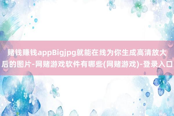 赌钱赚钱appBigjpg就能在线为你生成高清放大后的图片-网赌游戏软件有哪些(网赌游戏)-登录入口
