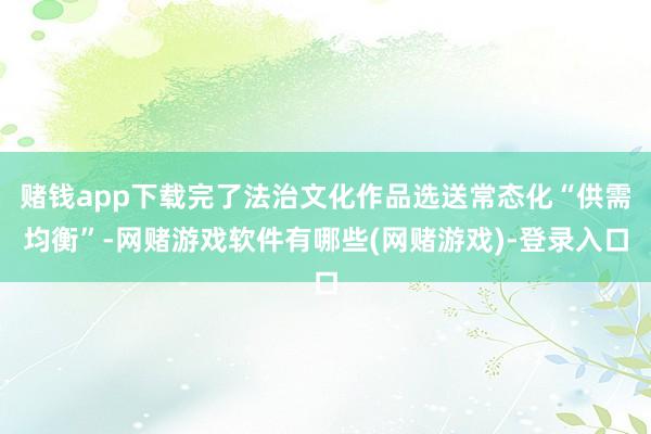 赌钱app下载完了法治文化作品选送常态化“供需均衡”-网赌游戏软件有哪些(网赌游戏)-登录入口