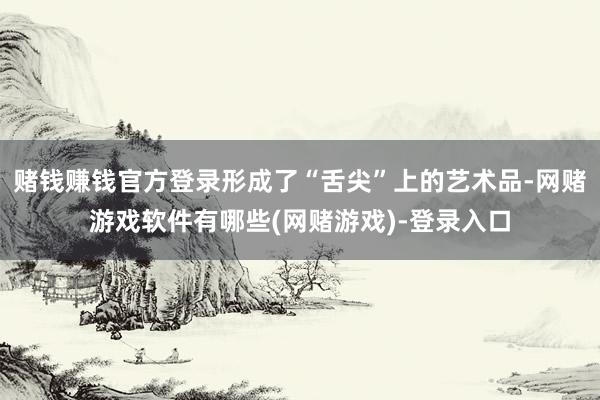 赌钱赚钱官方登录形成了“舌尖”上的艺术品-网赌游戏软件有哪些(网赌游戏)-登录入口