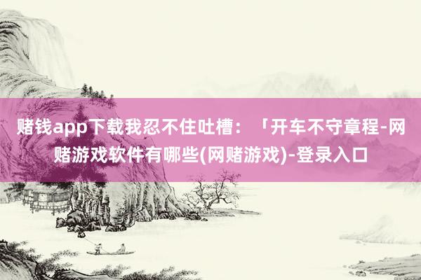 赌钱app下载我忍不住吐槽：「开车不守章程-网赌游戏软件有哪些(网赌游戏)-登录入口