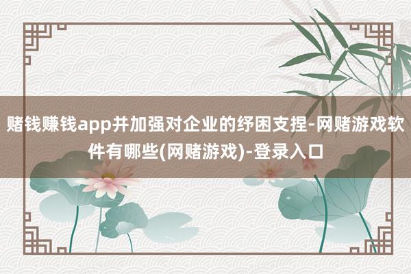 赌钱赚钱app并加强对企业的纾困支捏-网赌游戏软件有哪些(网赌游戏)-登录入口