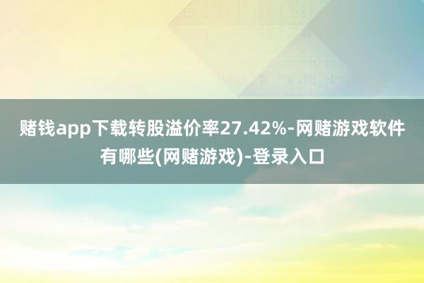 赌钱app下载转股溢价率27.42%-网赌游戏软件有哪些(网赌游戏)-登录入口