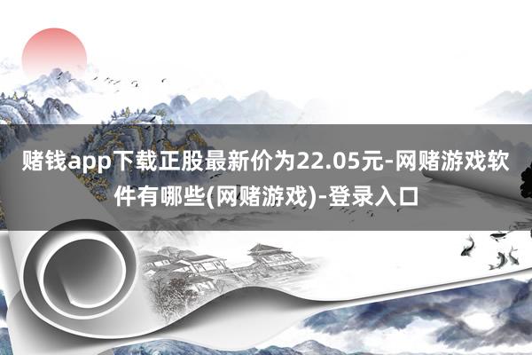 赌钱app下载正股最新价为22.05元-网赌游戏软件有哪些(网赌游戏)-登录入口