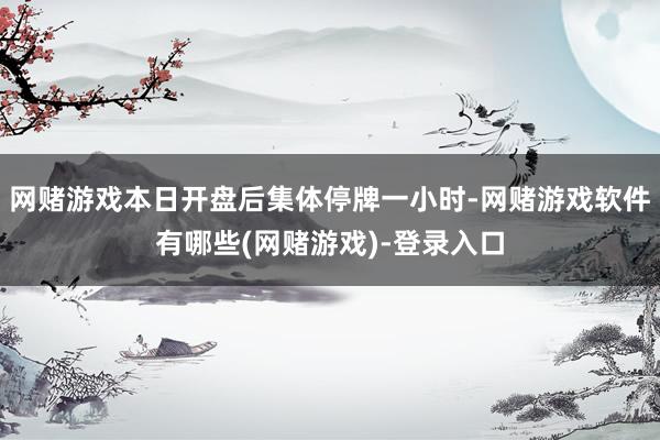 网赌游戏本日开盘后集体停牌一小时-网赌游戏软件有哪些(网赌游戏)-登录入口
