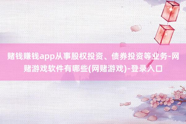 赌钱赚钱app从事股权投资、债券投资等业务-网赌游戏软件有哪些(网赌游戏)-登录入口