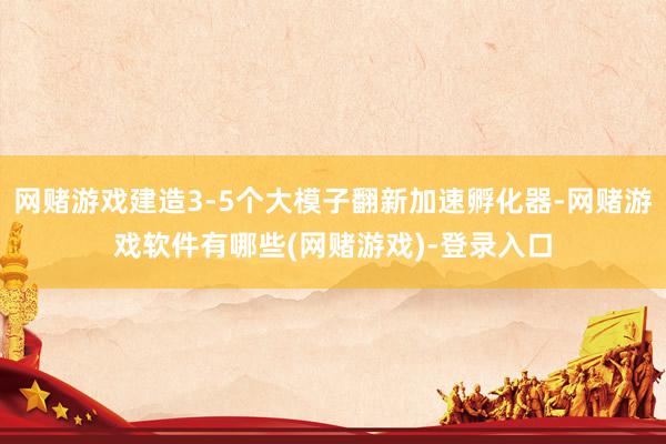 网赌游戏建造3-5个大模子翻新加速孵化器-网赌游戏软件有哪些(网赌游戏)-登录入口