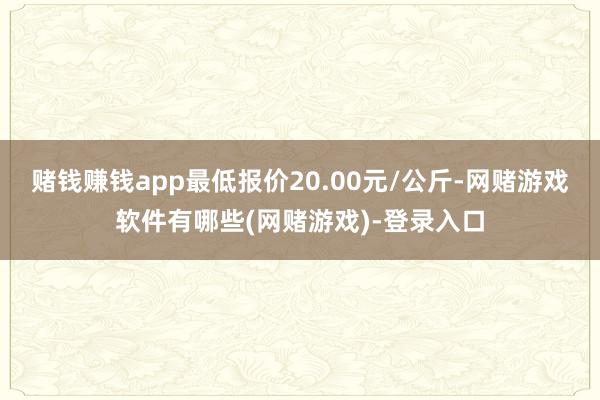 赌钱赚钱app最低报价20.00元/公斤-网赌游戏软件有哪些(网赌游戏)-登录入口