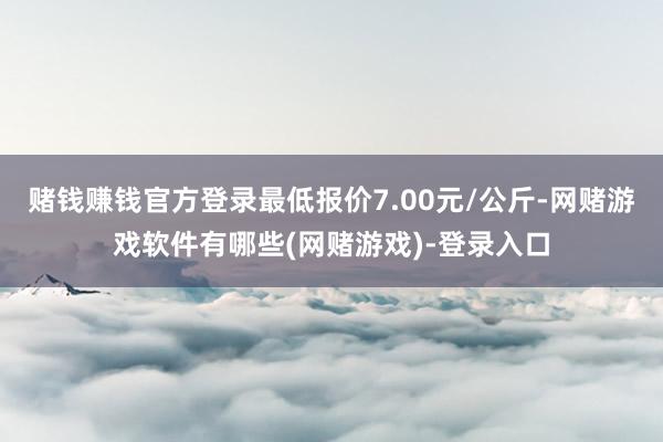 赌钱赚钱官方登录最低报价7.00元/公斤-网赌游戏软件有哪些(网赌游戏)-登录入口
