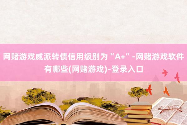 网赌游戏威派转债信用级别为“A+”-网赌游戏软件有哪些(网赌游戏)-登录入口