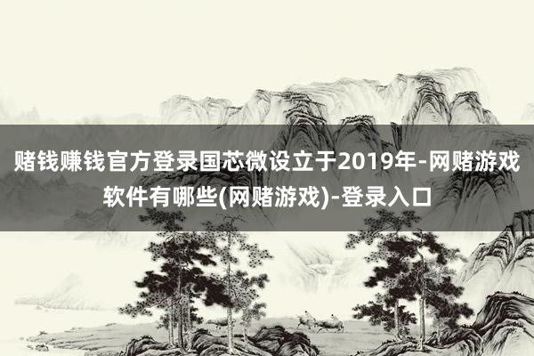 赌钱赚钱官方登录国芯微设立于2019年-网赌游戏软件有哪些(网赌游戏)-登录入口