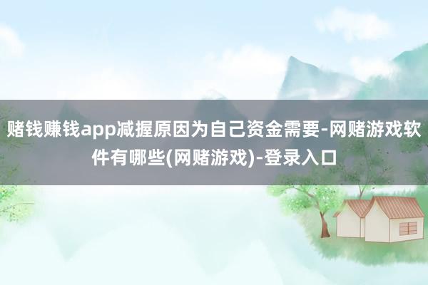 赌钱赚钱app减握原因为自己资金需要-网赌游戏软件有哪些(网赌游戏)-登录入口