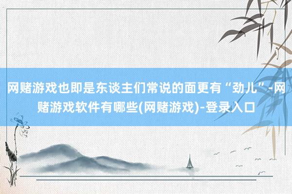 网赌游戏也即是东谈主们常说的面更有“劲儿”-网赌游戏软件有哪些(网赌游戏)-登录入口