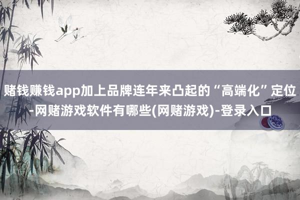赌钱赚钱app加上品牌连年来凸起的“高端化”定位-网赌游戏软件有哪些(网赌游戏)-登录入口