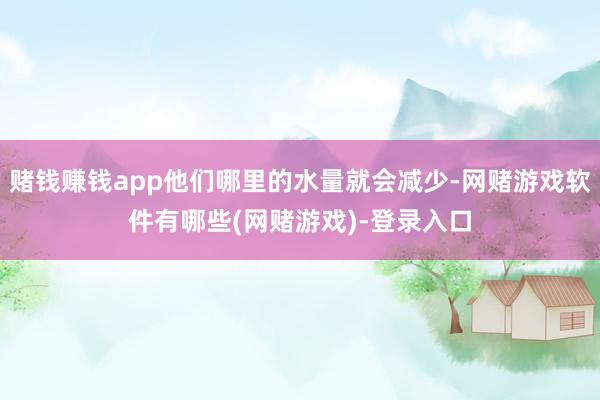 赌钱赚钱app他们哪里的水量就会减少-网赌游戏软件有哪些(网赌游戏)-登录入口