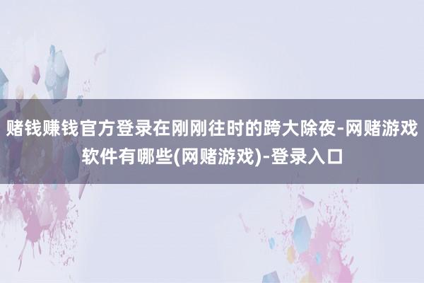 赌钱赚钱官方登录在刚刚往时的跨大除夜-网赌游戏软件有哪些(网赌游戏)-登录入口