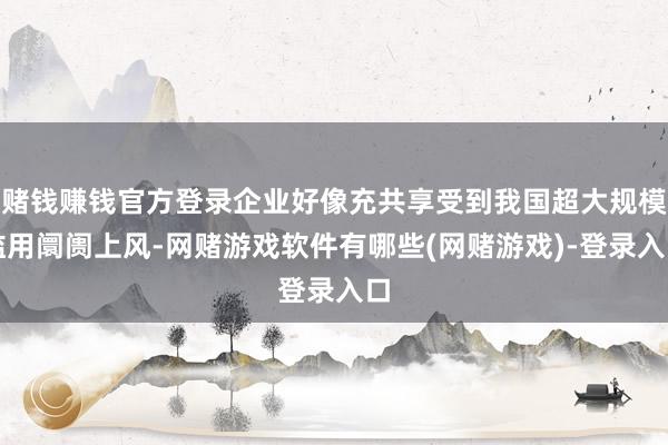 赌钱赚钱官方登录企业好像充共享受到我国超大规模滥用阛阓上风-网赌游戏软件有哪些(网赌游戏)-登录入口