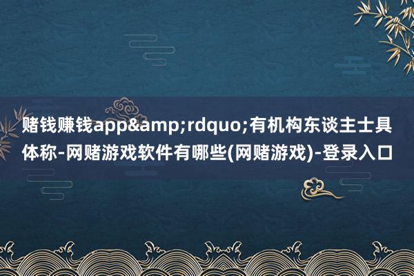 赌钱赚钱app&rdquo;有机构东谈主士具体称-网赌游戏软件有哪些(网赌游戏)-登录入口