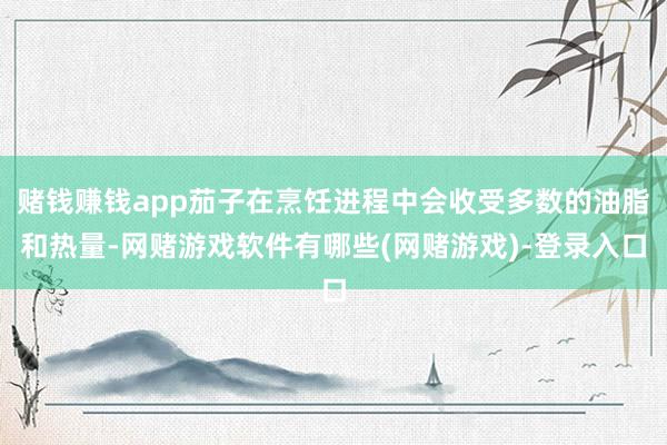 赌钱赚钱app茄子在烹饪进程中会收受多数的油脂和热量-网赌游戏软件有哪些(网赌游戏)-登录入口